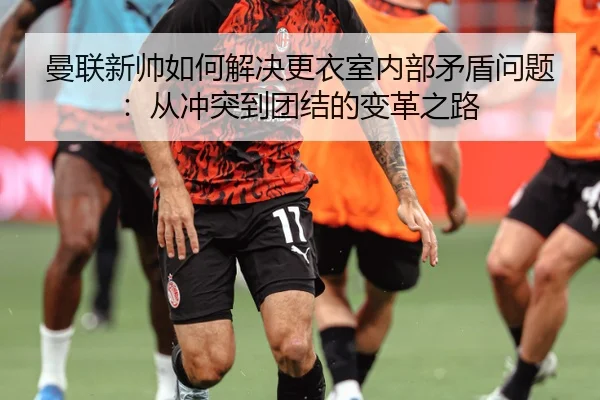 曼联新帅如何解决更衣室内部矛盾问题：从冲突到团结的变革之路